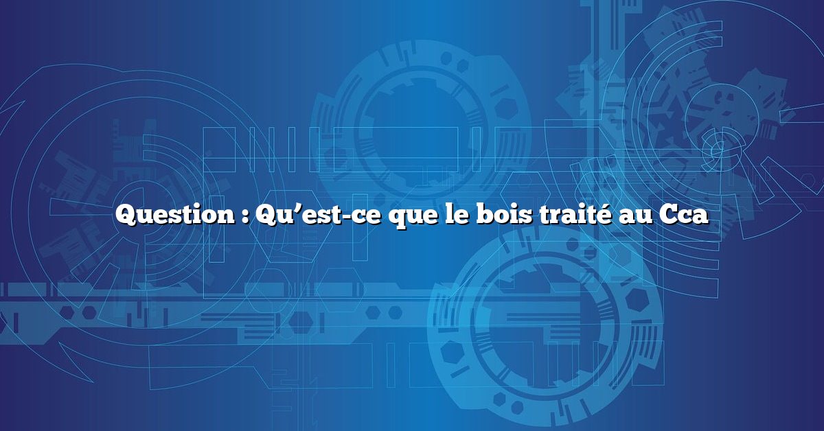 Question : Qu’est-ce que le bois traité au Cca
